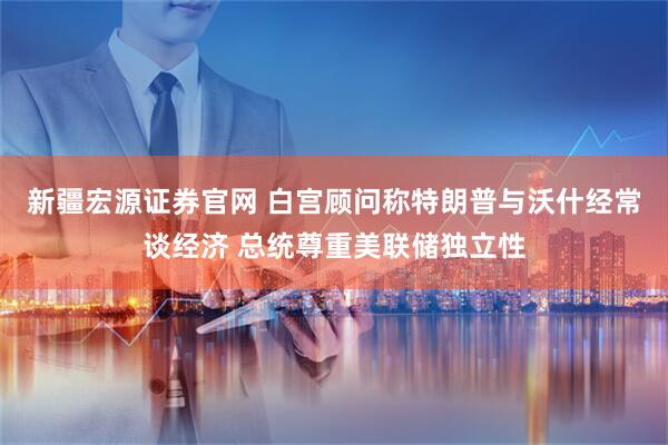 新疆宏源证券官网 白宫顾问称特朗普与沃什经常谈经济 总统尊重美联储独立性