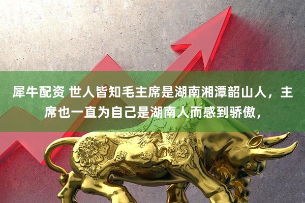 犀牛配资 世人皆知毛主席是湖南湘潭韶山人，主席也一直为自己是湖南人而感到骄傲，