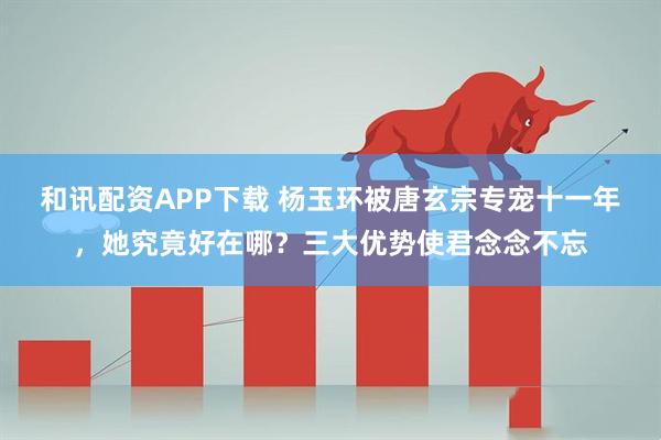 和讯配资APP下载 杨玉环被唐玄宗专宠十一年，她究竟好在哪？三大优势使君念念不忘